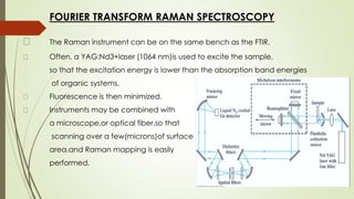 FOURIER TRANSFORM RAMAN SPECTROSCOPY
The Raman instrument can be on the same bench as the FTIR.
Often, a YAG:Nd3+laser (1064 nm)is used to excite the sample,
so that the excitation energy is lower than the absorption band energies
of organic systems.
Fluorescence is then minimized.
Instruments may be combined with
a microscope,or optical fiber,so that
scanning over a few(microns)of surface
area,and Raman mapping is easily
performed.
 