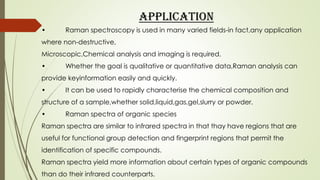 APPLICATION
• Raman spectroscopy is used in many varied fields-in fact,any application
where non-destructive,
Microscopic,Chemical analysis and imaging is required.
• Whether the goal is qualitative or quantitative data,Raman analysis can
provide keyinformation easily and quickly.
• It can be used to rapidly characterise the chemical composition and
structure of a sample,whether solid,liquid,gas,gel,slurry or powder.
• Raman spectra of organic species
Raman spectra are similar to infrared spectra in that thay have regions that are
useful for functional group detection and fingerprint regions that permit the
identification of specific compounds.
Raman spectra yield more information about certain types of organic compounds
than do their infrared counterparts.
 