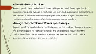 •Quantitative applications
Raman spectra tend to be less cluttered with peaks than infrared spectra. As a
consequence,peak overlap in mixtures is less likely,and quantitative measurements
are simpler. In addition,Raman sampling devices are not subject to attack by
moisture,and small amounts of water in a sample do not interfere.
•Biological applications of Raman spectroscopy
Raman spectroscopy has been applied widely for the study of biological systems.
The advantages of his technique include the small sample requirement,the
minimal sensitivity toward interference by water,the spectral detail,and the
conformational and environmental sensitivity.
 