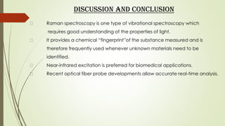 DISCUSSION AND CONCLUSION
Raman spectroscopy is one type of vibrational spectroscopy which
requires good understanding of the properties of light.
It provides a chemical “fingerprint”of the substance measured and is
therefore frequently used whenever unknown materials need to be
identified.
Near-infrared excitation is preferred for biomedical applications.
Recent optical fiber probe developments allow accurate real-time analysis.
 