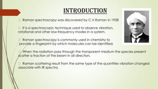 INTRODUCTION
Raman spectroscopy was discovered by C.V.Raman in 1928
It is a spectroscopic technique used to observe vibration,
rotational and other low-frequency modes in a system.
Raman spectroscopy is commonly used in chemistry to
provide a fingerprint by which molecules can be identified.
When the radiation pass through the transparent medium the species present
scatter a fraction of the beam in all direction.
Raman scattering result from the same type of the quantities vibration changed
associate with IR spectra.
 