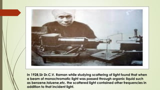 In 1928,Sir Dr.C.V. Raman while studying scattering of light found that when
a beam of monochromatic light was passed through organic liquid such
as benzene,toluene,etc. the scattered light contained other frequencies in
addition to that incident light.
 