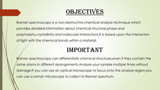 Objectives
Raman spectroscopy is a non-destructive chemical analysis technique which
provides detailed information about chemical structure,phase and
polymorphy,crystallinity and molecular interactions.It is based upon the interaction
of light with the chemical bonds within a material.
IMPORTANT
Raman spectroscopy can differentiate chemical structures,even if they contain the
same atoms in different arrangements.Analyse your sample multiple times without
damage.If you can use an optical microscope to focus onto the analysis region,you
can use a raman microscope to collect its Raman spectrum.
 