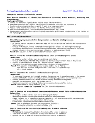 Previous Organization: Infosys Limited June 2007 – March 2011
Designation: Business Transformation Manager
Role: Process Consulting & Advisory for Operational Excellence: Human Resource, Marketing and
Enabling areas
Key Responsibilities:
 Identify and mentor six sigma (GB/BB) projects across HR and Marketing
 HR Process design for new countries, defining metrics, designing dashboard and monitoring it
 Requirements specification and working with IT team for process automation
 Process audits, metrics measurement and thereby driving improvements
 HR statutory and regulatory compliance process gap assessment and closure
 Survey design, administration, analysis, findings presentation and showing improvements in key metrics for
HR, Marketing function
KEY PROJECTS UNDERTAKEN
Title: Efficiency improvement of 33 Compensation and Benefits (C&B) processes.
Deliverables:
 As mentor, training the team to leverage ETVXM and function activity flow diagrams and document the
“as-is” process
 Conduct VSM analysis, identify waste/redundant steps in the process and “to-be” process design
 Requirement specification documentation and implementation road-map for automation of processes
 Conduct toll gate reviews and communicate milestones to leadership team of C&B
Result: 20% reduction in effort by elimination of redundant steps
Title: To reduce the cycle time of Lateral joins and Client specific background checks
Deliverables:
 As six sigma anchor, help the team arrive at the project charter
 Conduct VSM analysis, FB and 5-Why analysis and identify waste/redundant steps in the process
 Analysis of the pre and post lateral and Client background check data
 Toll gate reviews and communicate bottlenecks / milestones to leadership team
Result: 41% reduction in Client Background check cycle time (12 to 7 days)
14% reduction in Lateral background check cycle time (22 days to 19 days)
US $1.87m in savings
Title: To streamline the Customer satisfaction survey process
Deliverables:
 To rationalize the sample size required, based on the revenue and its spread generated by the account
 Creating artifacts for instance overall plan, communication plan, guidelines and exception process
 Findings presentation structure, review of interim findings with senior management
 Feedback mechanism post survey and its data analysis
 Tracking improvement and helping the team prepare action items out of the findings
Result: Improvement in survey response by 6%,
Received “Award for Excellence” for CSAT program management
Title: To improve the ROI (Lead and awareness) of marketing budget spent on various programs
Deliverables:
 As six sigma anchor, help the team arrive at the project charter
 Methodology and solution design to measure the ROI for different markets
 Create VB based tool to measure the approach validity for High penetration and high maturity market
 Analyze data- pre and post implementation of the model
 Communicate bottlenecks / milestones to leadership team
Result: Used as a basis for allocating marketing budget for 2010-11
Improved predictability of marketing ROI by 10%
Title: To rationalize the utilization of marketing folks across all locations
Deliverables:
 Methodology to measure the utilization of marketing folks across all locations
 Time study and WBS to arrive at the laundry list of activities and time taken
 Defining the unit of work and arriving at the optimum number of resources.
 