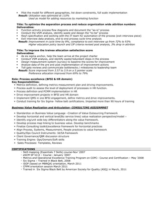  Pilot the model for different geographies, list down constraints, full scale implementation
Result: Utilization was optimized at 110%
Used as model for adding resources by marketing function
Title: To optimize the separation process and reduce organization wide attrition numbers
Deliverables:
 Function activity process flow diagrams and document the “as-is” process
 Conduct the VSM analysis, identify waste and design the “to-be” process
 Req’t specification and working with the IT team for automation of the process (exit interview piece)
 Exit interview data analysis, end to end process cycle time analysis
Result: Improvement in cycle time by 8%, compliance to exit interview up from 72% to 93%
Higher education policy launch and IJP criteria revised post analysis, 3% drop in attrition
Title: To improve the trainee allocation satisfaction score
Deliverables:
 As six sigma anchor, help the team arrive at the project charter
 Conduct VSM analysis, and identify waste/redundant steps in the process
 Design measurement system (survey) to baseline the scores for improvement
 Analyze data of the pre and post implementation of improvement actions
 Toll gate reviews and communicate bottlenecks / milestones to leadership team
Result: Score improved from 3.57 to 3.9 on a 5 pointer scale
Preference allocation improved from 69% to 79%
Role: Process excellence (BFSI & HR domain)
Key Responsibilities:
 Metrics definition, defining metrics measurement plan and driving improvements.
 Process audit to assess the level of deployment of processes in HR function.
 Process definition and PCMM implementation in HR
 Drive improvement projects in BFSI and HR domain
 Implement QMS in one BFSI engagement, define metrics and drive improvements.
 Conduct training for Six Sigma- Yellow belt certifications. Imparted more than 90 hours of training
Business Value Realization and Articulation- CONSULTING ASSIGNMNET
 Standardize on Business Value Language –Creation of Value Outsourcing Framework
 Develop horizontal and vertical level(Biz service lines) value realization perspective/model –
 Identify org/unit wide key differentiators along the value framework.
 Develop process map linking to business value. Develop benchmarks
 Finalize Consulting toolkit/excellence framework for horizontal practices
 Align Process, Systems, Measurement, People practices to value framework
 Quality/Ops Council Instruments: IA/SA framework
 Client Governance/QBR discussion structure
 Training Engine: Ops/Domain/Soft skills
 Sales Processes: Templates, Reviews
CERTIFICATIONS
∙ Skill mapping (Essentials 7 Skills) course-Nov’ 2007
∙ eSCM SP V2.0 – Course– January ’2007
∙ Metrics and Operational Excellence Training Program on COPC– Course and Certification – May ’2008
∙ Six Sigma – Trained in Black Belt, 2008
∙ iSOP (based on MBNQA) orientation, March 2011
∙ CFPM orientation session March 2011
∙ Trained in Six Sigma Black Belt by American Society for Quality (ASQ) in March, 2011
 