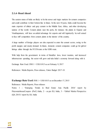 11
2.1.4- Road Ahead
The eastern states of India are likely to be the newer and virgin markets for cement companies
and could contribute to their bottom line in future. In the next 10 years, India could become the
main exporter of clinker and gray cement to the Middle East, Africa, and other developing
nations of the world. Cement plants near the ports, for instance the plants in Gujarat and
Visakhapatnam, will have an added advantage for exports and will logistically be well armed
to face stiff competition from cement plants in the interior of the country.
A large number of foreign players are also expected to enter the cement sector, owing to the
profit margins and steady demand. In future, domestic cement companies could go for global
listings either through the FCCB route or the GDR route.
With help from the government in terms of friendlier laws, lower taxation, and increased
infrastructure spending, the sector will grow and take India’s economy forward along with it.
Exchange Rate Used: INR 1 = US$ 0.015 as on February 9, 2017
References: Media Reports, Press releases, Union Budget 2017-18
Exchange Rate Used:INR 1 = US$ 0.015 as on December 17, 2015
References: Media Reports, Press releases
Notes: 1 - ‘Emerging Trends in Real Estate Asia Pacific 2016’ report by
PricewaterhouseCoopers (PwC) India, 2 – as per JLL India, 3 – ‘Global Market Perspective
(Q4, 2015)’ report by JLL India
 
