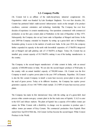 12
1.2- Company Profile
J.K. Cement Ltd is an affiliate of the multi-disciplinary industrial conglomerate J.K.
Organisation which was founded by Lala Kamlapat Singhania. For over four decades, J.K.
Cement has partnered India's multi-sectoral infrastructure needs on the strength of its product
excellence, customer orientation and technology leadership The Company has over four
decades of experience in cement manufacturing. Our operations commenced with commercial
production at our first grey cement plant at Nimbahera in the state of Rajasthan in May 1975.
Subsequently the Company also set up 2 more units in Rajasthan at Mangrol and Gotan. In the
year 2009 the Company extended its footprint by setting up a green-field unit in Muddapur,
Karnataka giving it access to the markets of south-west India. In the year 2014, the company
further expanded its capacity in the north with brownfield expansion of 1.5 MnTPA integrated
unit at Mangrol and split grinding unit of 1.5 MnTPA at Jhajjar. Today J.K. Cement has an
installed grey cement capacity of 10.5 MnTPA making it one of the leading manufacturers in
the country.
The Company is the second largest manufacturer of white cement in India, with an annual
capacity of 600,000 tonnes in India. We are also the second largest producer of Wall putty in
the country with an annual installed capacity of 700,000 tonnes. J.K. Cement was the first
Company to install a captive power plant in the year 1987 at Bamania, Rajasthan. J.K Cement
is also the first cement Company to install a waste heat recovery power plant to take care of
the need of green power. Today at its different locations, the Company has captive power
generation capacity of over 140.7 MWs which include 23.2 MW of waste heat recovery power
plants.
The Company has made its first international foray with the setting up of a green-field dual
process white cement-cum-grey cement plant in the free trade zone at Fujairah, U.A.E to cater
to the GCC and African markets. The plant at Fujairah has a capacity of 0.6 million tonnes per
annum for White Cement with a flexibility to change over its operation to produce upto 1
million tonnes per annum of Grey Cement. The commercial production from Fujairah Plant
started from Sep'2014.With this, J.K Cement Ltd has become the second largest White Cement
Producer in the World.
 