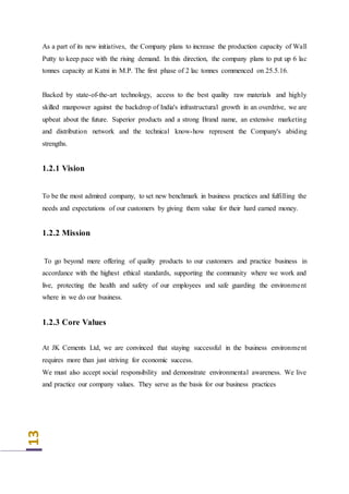 13
As a part of its new initiatives, the Company plans to increase the production capacity of Wall
Putty to keep pace with the rising demand. In this direction, the company plans to put up 6 lac
tonnes capacity at Katni in M.P. The first phase of 2 lac tonnes commenced on 25.5.16.
Backed by state-of-the-art technology, access to the best quality raw materials and highly
skilled manpower against the backdrop of India's infrastructural growth in an overdrive, we are
upbeat about the future. Superior products and a strong Brand name, an extensive marketing
and distribution network and the technical know-how represent the Company's abiding
strengths.
1.2.1 Vision
To be the most admired company, to set new benchmark in business practices and fulfilling the
needs and expectations of our customers by giving them value for their hard earned money.
1.2.2 Mission
To go beyond mere offering of quality products to our customers and practice business in
accordance with the highest ethical standards, supporting the community where we work and
live, protecting the health and safety of our employees and safe guarding the environment
where in we do our business.
1.2.3 Core Values
At JK Cements Ltd, we are convinced that staying successful in the business environment
requires more than just striving for economic success.
We must also accept social responsibility and demonstrate environmental awareness. We live
and practice our company values. They serve as the basis for our business practices
 