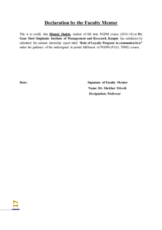 17
Declaration by the Faculty Mentor
This is to certify that Himani Shukla, student of full time PGDM course (2016-18) at Dr.
Gaur Hari Singhania Institute of Management and Research, Kanpur has satisfactorily
submitted the summer internship report titled “Role of Loyalty Program in communication”
under the guidance of the undersigned in partial fulfilment of PGDM (FULL TIME) course.
Date: Signature of Faculty Mentor
Name: Dr. Shekhar Trivedi
Designation: Professor
 