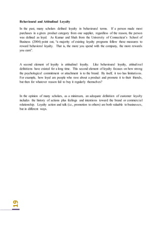 19
Behavioural and Attitudinal Loyalty
In the past, many scholars defined loyalty in behavioural terms. If a person made most
purchases in a given product category from one supplier, regardless of the reason, the person
was defined as loyal. As Kumar and Shah from the University of Connecticut’s School of
Business (2004) point out, “a majority of existing loyalty programs follow these measures to
reward behavioral loyalty. That is, the more you spend with the company, the more rewards
you earn”.
A second element of loyalty is attitudinal loyalty. Like behavioural loyalty, attitudinal
definitions have existed for a long time. This second element of loyalty focuses on how strong
the psychological commitment or attachment is to the brand. By itself, it too has limitations.
For example, how loyal are people who rave about a product and promote it to their friends,
but then for whatever reason fail to buy it regularly themselves?
In the opinion of many scholars, as a minimum, an adequate definition of customer loyalty
includes the history of actions plus feelings and intentions toward the brand or commercial
relationship. Loyalty action and talk (i.e., promotion to others) are both valuable to businesses,
but in different ways.
 