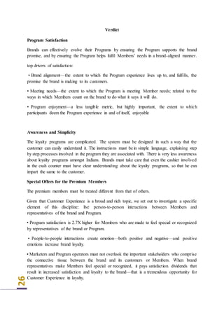 26
Verdict
Program Satisfaction
Brands can effectively evolve their Programs by ensuring the Program supports the brand
promise, and by ensuring the Program helps fulfil Members’ needs in a brand-aligned manner.
top drivers of satisfaction:
• Brand alignment—the extent to which the Program experience lives up to, and fulfills, the
promise the brand is making to its customers.
• Meeting needs—the extent to which the Program is meeting Member needs; related to the
ways in which Members count on the brand to do what it says it will do.
• Program enjoyment—a less tangible metric, but highly important, the extent to which
participants deem the Program experience in and of itself, enjoyable
Awareness and Simplicity
The loyalty programs are complicated. The system must be designed in such a way that the
customer can easily understand it. The instructions must be in simple language, explaining step
by step processes involved in the program they are associated with. There is very less awareness
about loyalty programs amongst Indians. Brands must take care that even the cashier involved
in the cash counter must have clear understanding about the loyalty programs, so that he can
impart the same to the customer.
Special Offers for the Premium Members
The premium members must be treated different from that of others.
Given that Customer Experience is a broad and rich topic, we set out to investigate a specific
element of this discipline: live person-to-person interactions between Members and
representatives of the brand and Program.
• Program satisfaction is 2.7X higher for Members who are made to feel special or recognized
by representatives of the brand or Program.
• People-to-people interactions create emotion—both positive and negative—and positive
emotions increase brand loyalty.
• Marketers and Program operators must not overlook the important stakeholders who comprise
the connective tissue between the brand and its customers or Members. When brand
representatives make Members feel special or recognized, it pays satisfaction dividends that
result in increased satisfaction and loyalty to the brand—that is a tremendous opportunity for
Customer Experience in loyalty.
 