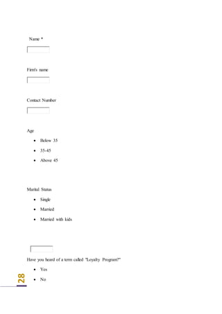 28
Name *
Firm's name
Contact Number
Age
 Below 35
 35-45
 Above 45
Marital Status
 Single
 Married
 Married with kids
Have you heard of a term called "Loyalty Program?"
 Yes
 No
 