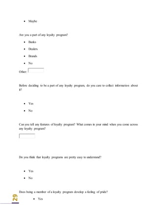 29
 Maybe
Are you a part of any loyalty program?
 Banks
 Dealers
 Brands
 No
Other:
Before deciding to be a part of any loyalty program, do you care to collect information about
it?
 Yes
 No
Can you tell any features of loyalty program? What comes in your mind when you come across
any loyalty program?
Do you think that loyalty programs are pretty easy to understand?
 Yes
 No
Does being a member of a loyalty program develop a feeling of pride?
 Yes
 