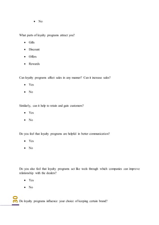 30
 No
What parts of loyalty programs attract you?
 Gifts
 Discount
 Offers
 Rewards
Can loyalty programs affect sales in any manner? Can it increase sales?
 Yes
 No
Similarly, can it help to retain and gain customers?
 Yes
 No
Do you feel that loyalty programs are helpful in better communication?
 Yes
 No
Do you also feel that loyalty programs act like tools through which companies can improve
relationship with the dealers?
 Yes
 No
Do loyalty programs influence your choice of keeping certain brand?
 
