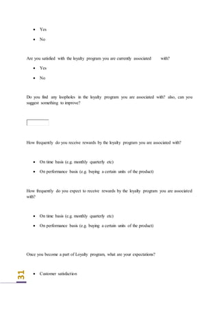31
 Yes
 No
Are you satisfied with the loyalty program you are currently associated with?
 Yes
 No
Do you find any loopholes in the loyalty program you are associated with? also, can you
suggest something to improve?
How frequently do you receive rewards by the loyalty program you are associated with?
 On time basis (e.g. monthly quarterly etc)
 On performance basis (e.g. buying a certain units of the product)
How frequently do you expect to receive rewards by the loyalty program you are associated
with?
 On time basis (e.g. monthly quarterly etc)
 On performance basis (e.g. buying a certain units of the product)
Once you become a part of Loyalty program, what are your expectations?
 Customer satisfaction
 