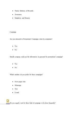 32
 Timely Delivery of Rewards
 Awareness
 Simplicity and Honesty
Campaign
Are you attracted to Promotional Campaigns done by companies?
 Yes
 No
Should company send you the information in personal for promotional campaign?
 Yes
 No
Which medium do you prefer for these campaigns?
 News paper Ads
 Whatsapp
 Text
 E-mail
Do you eagerly wait for these kind of campaign to be done frequently?
 