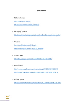 34
References
 JK Super Cement
http://www.jkcement.com/
http://www.jkcement.com/the_company
 PR Loyalty Solutions
http://prloyaltymarketing.com/customer-loyalty/what-is-customer-loyalty/
 Wikipedia
https://en.wikipedia.org/wiki/Loyalty
https://en.wikipedia.org/wiki/Loyalty_program
 Springer links
https://link.springer.com/article/10.1007/s11747-011-0272-3
 Science Direct
http://www.sciencedirect.com/science/article/pii/S0148296309000198
http://www.sciencedirect.com/science/article/pii/S1057740811000258
 Emerald Insight
http://www.emeraldinsight.com/doi/pdfplus/10.1108/08858620910923658
`
 