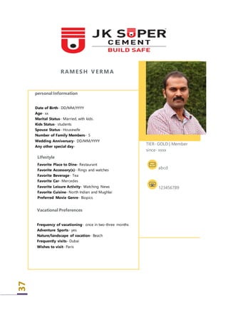37
RAME S H V E RMA
personal Information
Date of Birth- DD/MM/YYYY
Age- xx
Marital Status- Married, with kids.
Kids Status- students
Spouse Status- Housewife
Number of Family Members- 5
Wedding Anniversary- DD/MM/YYYY
Any other special day-
LIfestyle
 Favorite Place to Dine- Restaurant
 Favorite Accessory(s)- Rings and watches
 Favorite Beverage- Tea
 Favorite Car- Mercedes
 Favorite Leisure Activity- Watching News
 Favorite Cuisine- North Indian and Mughlai
 Preferred Movie Genre- Biopics
Vacational Preferences
Frequency of vacationing- once in two-three months
 Adventure Sports- yes
 Nature/landscape of vacation- Beach
 Frequently visits- Dubai
 Wishes to visit- Paris
TIER- GOLD | Member
since- xxxx
abcd
123456789
 
