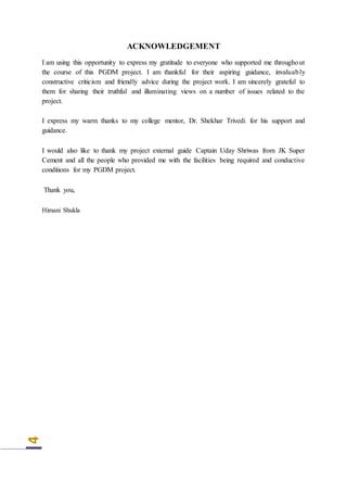 4
ACKNOWLEDGEMENT
I am using this opportunity to express my gratitude to everyone who supported me throughout
the course of this PGDM project. I am thankful for their aspiring guidance, invaluably
constructive criticism and friendly advice during the project work. I am sincerely grateful to
them for sharing their truthful and illuminating views on a number of issues related to the
project.
I express my warm thanks to my college mentor, Dr. Shekhar Trivedi for his support and
guidance.
I would also like to thank my project external guide Captain Uday Shriwas from JK Super
Cement and all the people who provided me with the facilities being required and conductive
conditions for my PGDM project.
Thank you,
Himani Shukla
 