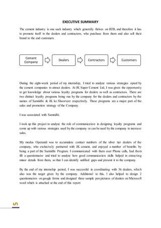 5
EXECUTIVE SUMMARY
The cement industry is one such industry which generally thrives on B2B, and therefore it has
to promote itself to the dealers and contractors, who purchase from them and also sell their
brand to the end customers.
During the eight-week period of my internship, I tried to analyze various strategies opted by
the cement companies to attract dealers. At JK Super Cement Ltd, I was given the opportunity
to get knowledge about various loyalty programs for dealers as well as contractors. There are
two distinct loyalty programs being run by the company for the dealers and contractors by the
names of Samridhi & JK ke Shoorveer respectively. These programs are a major part of the
sales and promotion strategy of the Company.
I was associated with Samridhi.
I took up this project to analyze the role of communication in designing loyalty programs and
come up with various strategies used by the company or can be used by the company to increase
sales.
My modus Operandi was to accumulate contact numbers of the silver tier dealers of the
company, who exclusively partnered with JK cement, and enjoyed a number of benefits by
being a part of the Samridhi Program. I communicated with them over Phone calls, had them
fill a questionnaire and tried to analyze how good communication skills helped in extracting
minor details from them, so that I can identify unfilled gaps and present it to the company.
By the end of my internship period, I was successful in coordinating with 36 dealers, which
also was the target given by the company. Additional to this, I also helped to design 2
questionnaires on google forms and designed three sample pen pictures of dealers on Microsoft
word which is attached at the end of this report
Cement
Company
Dealers Contractors Customers
 