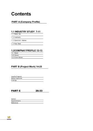 6
Contents
PART A (Company Profile)
PART B (Project Work) 14-25
Loyalty Program
Modus Operandi
Findings
PART C 26-33
Verdict
Questionnaire
References
1.1 INDUSTRY STUDY 7-11
1.1.1 Market Size
1.1.2 Investments
1.1.3 Government Initiatives
1.1.4 Road Ahead
1.2COMPNAY PROFILE 12-13
1.2.1 Mission
1.2.2 Vision
1.2.3 Core Values
 