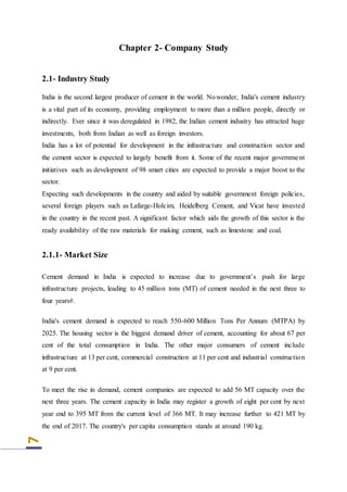 7
Chapter 2- Company Study
2.1- Industry Study
India is the second largest producer of cement in the world. Nowonder, India's cement industry
is a vital part of its economy, providing employment to more than a million people, directly or
indirectly. Ever since it was deregulated in 1982, the Indian cement industry has attracted huge
investments, both from Indian as well as foreign investors.
India has a lot of potential for development in the infrastructure and construction sector and
the cement sector is expected to largely benefit from it. Some of the recent major government
initiatives such as development of 98 smart cities are expected to provide a major boost to the
sector.
Expecting such developments in the country and aided by suitable government foreign policies,
several foreign players such as Lafarge-Holcim, Heidelberg Cement, and Vicat have invested
in the country in the recent past. A significant factor which aids the growth of this sector is the
ready availability of the raw materials for making cement, such as limestone and coal.
2.1.1- Market Size
Cement demand in India is expected to increase due to government’s push for large
infrastructure projects, leading to 45 million tons (MT) of cement needed in the next three to
four years#.
India's cement demand is expected to reach 550-600 Million Tons Per Annum (MTPA) by
2025. The housing sector is the biggest demand driver of cement, accounting for about 67 per
cent of the total consumption in India. The other major consumers of cement include
infrastructure at 13 per cent, commercial construction at 11 per cent and industrial construction
at 9 per cent.
To meet the rise in demand, cement companies are expected to add 56 MT capacity over the
next three years. The cement capacity in India may register a growth of eight per cent by next
year end to 395 MT from the current level of 366 MT. It may increase further to 421 MT by
the end of 2017. The country's per capita consumption stands at around 190 kg.
 