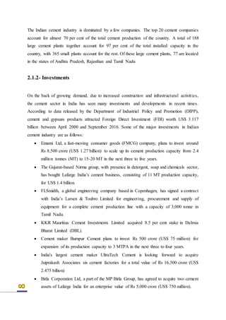8
The Indian cement industry is dominated by a few companies. The top 20 cement companies
account for almost 70 per cent of the total cement production of the country. A total of 188
large cement plants together account for 97 per cent of the total installed capacity in the
country, with 365 small plants account for the rest. Of these large cement plants, 77 are located
in the states of Andhra Pradesh, Rajasthan and Tamil Nadu
2.1.2- Investments
On the back of growing demand, due to increased construction and infrastructural activities,
the cement sector in India has seen many investments and developments in recent times.
According to data released by the Department of Industrial Policy and Promotion (DIPP),
cement and gypsum products attracted Foreign Direct Investment (FDI) worth US$ 3.117
billion between April 2000 and September 2016. Some of the major investments in Indian
cement industry are as follows:
 Emami Ltd, a fast-moving consumer goods (FMCG) company, plans to invest around
Rs 8,500 crore (US$ 1.27 billion) to scale up its cement production capacity from 2.4
million tonnes (MT) to 15-20 MT in the next three to five years.
 The Gujarat-based Nirma group, with presence in detergent, soap and chemicals sector,
has bought Lafarge India’s cement business, consisting of 11 MT production capacity,
for US$ 1.4 billion.
 FLSmidth, a global engineering company based in Copenhagen, has signed a contract
with India’s Larsen & Toubro Limited for engineering, procurement and supply of
equipment for a complete cement production line with a capacity of 3,000 tonne in
Tamil Nadu.
 KKR Mauritius Cement Investments Limited acquired 8.5 per cent stake in Dalmia
Bharat Limited (DBL).
 Cement maker Burnpur Cement plans to invest Rs 500 crore (US$ 75 million) for
expansion of its production capacity to 3 MTPA in the next three to four years.
 India's largest cement maker UltraTech Cement is looking forward to acquire
Jaiprakash Associates six cement factories for a total value of Rs 16,500 crore (US$
2.475 billion)
 Birla Corporation Ltd, a part of the MP Birla Group, has agreed to acquire two cement
assets of Lafarge India for an enterprise value of Rs 5,000 crore (US$ 750 million).
 