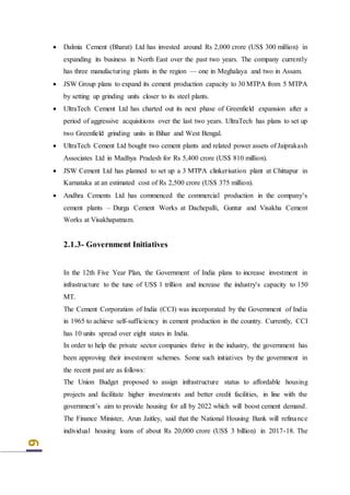 9
 Dalmia Cement (Bharat) Ltd has invested around Rs 2,000 crore (US$ 300 million) in
expanding its business in North East over the past two years. The company currently
has three manufacturing plants in the region — one in Meghalaya and two in Assam.
 JSW Group plans to expand its cement production capacity to 30 MTPA from 5 MTPA
by setting up grinding units closer to its steel plants.
 UltraTech Cement Ltd has charted out its next phase of Greenfield expansion after a
period of aggressive acquisitions over the last two years. UltraTech has plans to set up
two Greenfield grinding units in Bihar and West Bengal.
 UltraTech Cement Ltd bought two cement plants and related power assets of Jaiprakash
Associates Ltd in Madhya Pradesh for Rs 5,400 crore (US$ 810 million).
 JSW Cement Ltd has planned to set up a 3 MTPA clinkerisation plant at Chittapur in
Karnataka at an estimated cost of Rs 2,500 crore (US$ 375 million).
 Andhra Cements Ltd has commenced the commercial production in the company's
cement plants – Durga Cement Works at Dachepalli, Guntur and Visakha Cement
Works at Visakhapatnam.
2.1.3- Government Initiatives
In the 12th Five Year Plan, the Government of India plans to increase investment in
infrastructure to the tune of US$ 1 trillion and increase the industry's capacity to 150
MT.
The Cement Corporation of India (CCI) was incorporated by the Government of India
in 1965 to achieve self-sufficiency in cement production in the country. Currently, CCI
has 10 units spread over eight states in India.
In order to help the private sector companies thrive in the industry, the government has
been approving their investment schemes. Some such initiatives by the government in
the recent past are as follows:
The Union Budget proposed to assign infrastructure status to affordable housing
projects and facilitate higher investments and better credit facilities, in line with the
government’s aim to provide housing for all by 2022 which will boost cement demand.
The Finance Minister, Arun Jaitley, said that the National Housing Bank will refinance
individual housing loans of about Rs 20,000 crore (US$ 3 billion) in 2017-18. The
 