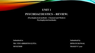 UNIT 1
PSYCHOACOUSTICS – REVIEW:
(Psychophysical methods – Classical and Modern
Psychophysical methods)
Submitted to Submitted by
MS. VINI ABHIJITH GUPTA HIMANI BANSAL
MVSCOSH MASLP 1st year
 