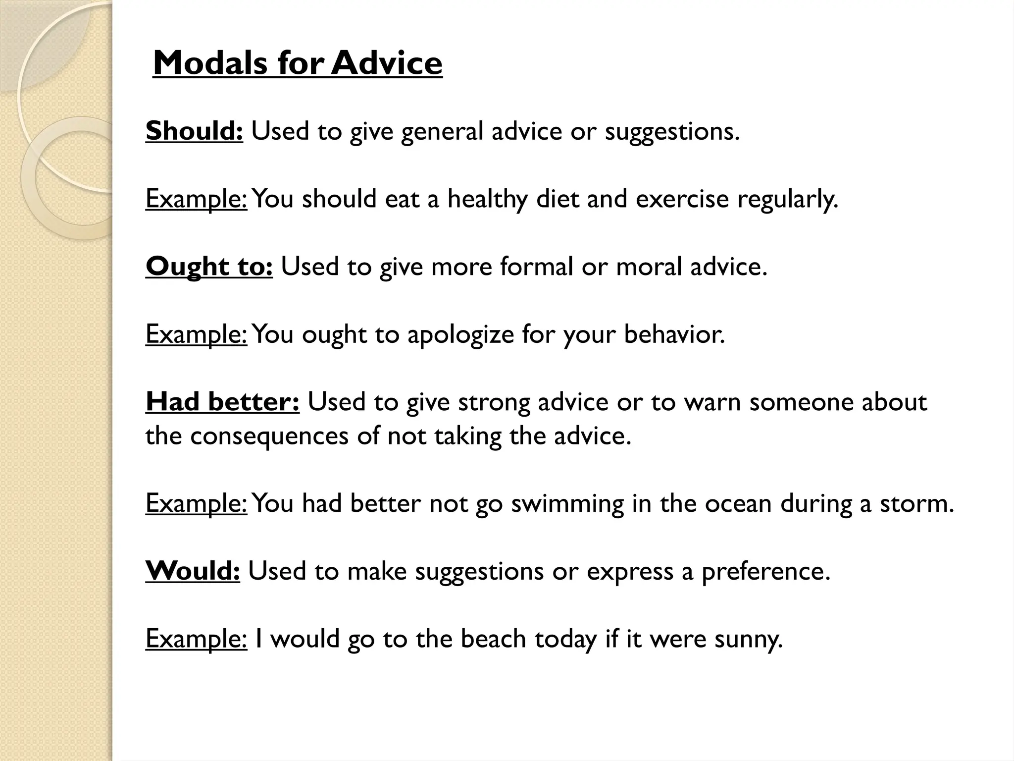 Modals for Advice
Should: Used to give general advice or suggestions.
Example:You should eat a healthy diet and exercise regularly.
Ought to: Used to give more formal or moral advice.
Example:You ought to apologize for your behavior.
Had better: Used to give strong advice or to warn someone about
the consequences of not taking the advice.
Example:You had better not go swimming in the ocean during a storm.
Would: Used to make suggestions or express a preference.
Example: I would go to the beach today if it were sunny.
 