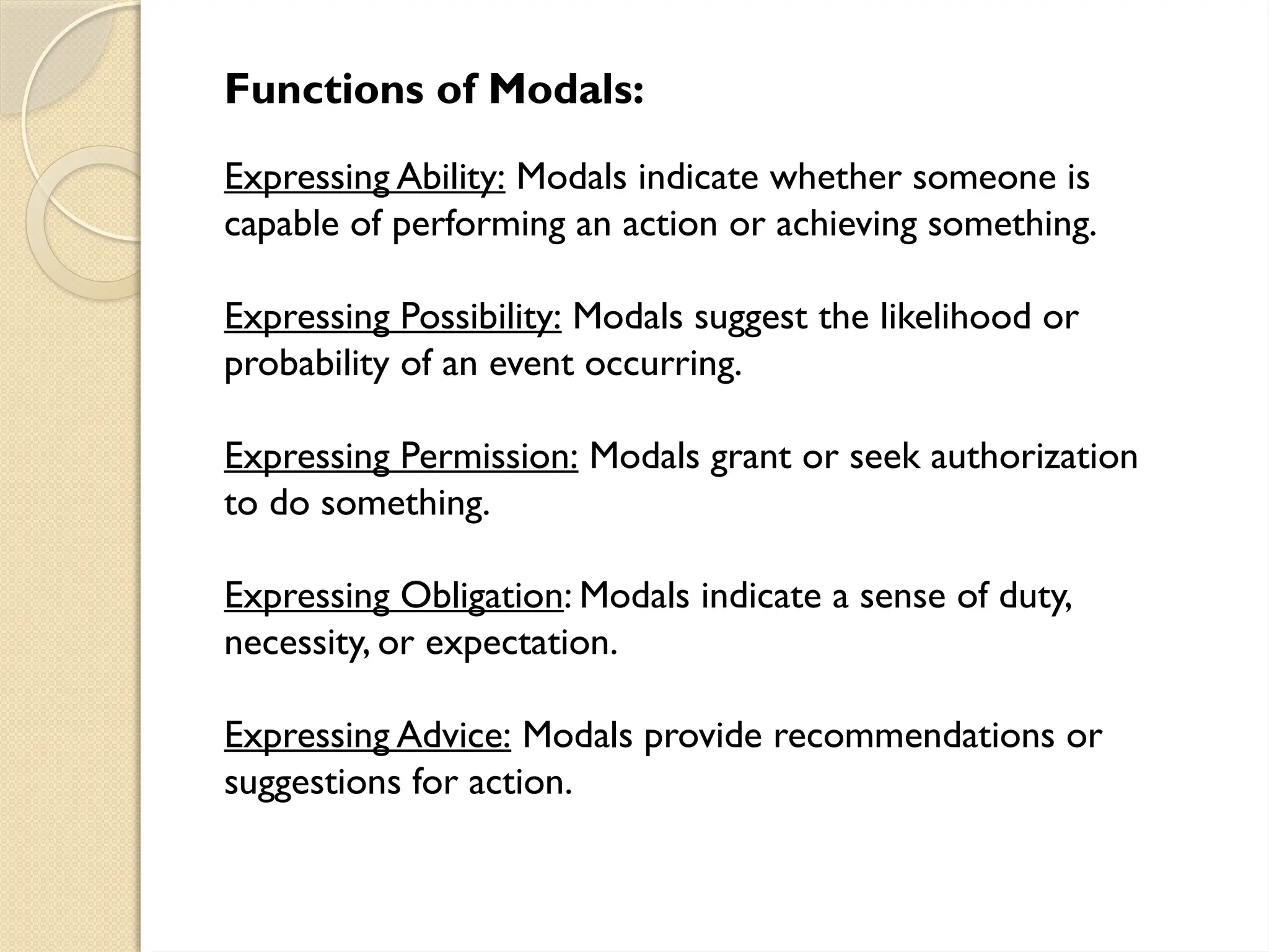 Functions of Modals:
Expressing Ability: Modals indicate whether someone is
capable of performing an action or achieving something.
Expressing Possibility: Modals suggest the likelihood or
probability of an event occurring.
Expressing Permission: Modals grant or seek authorization
to do something.
Expressing Obligation: Modals indicate a sense of duty,
necessity, or expectation.
Expressing Advice: Modals provide recommendations or
suggestions for action.
 