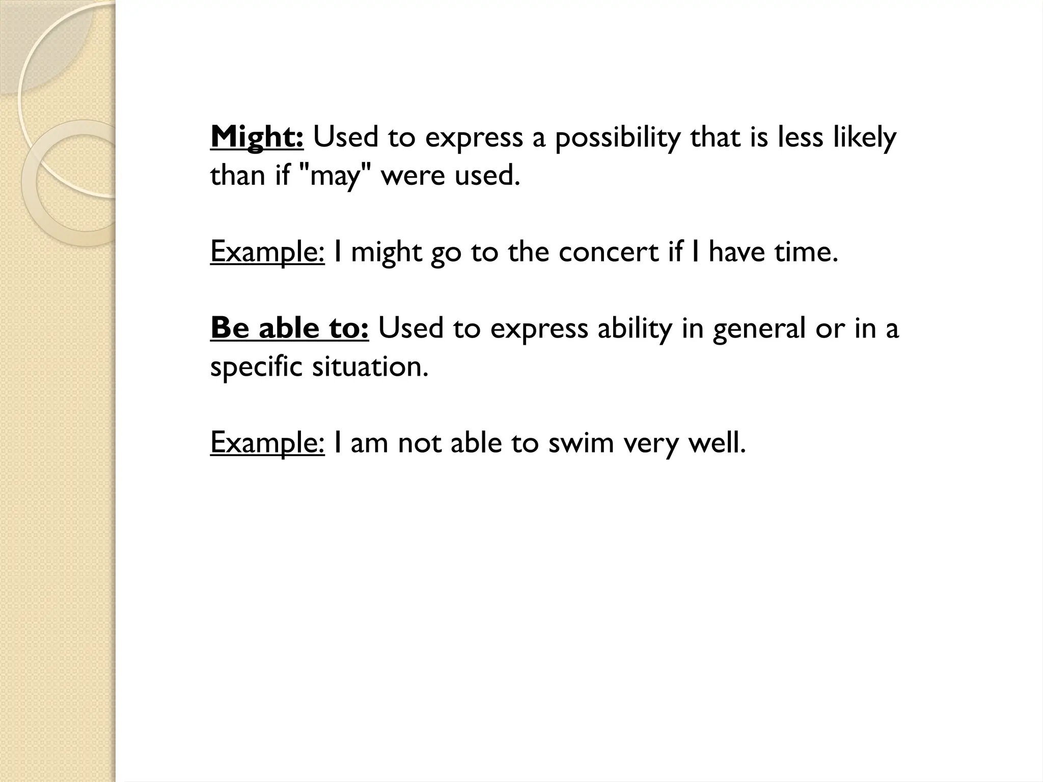 Might: Used to express a possibility that is less likely
than if "may" were used.
Example: I might go to the concert if I have time.
Be able to: Used to express ability in general or in a
specific situation.
Example: I am not able to swim very well.
 