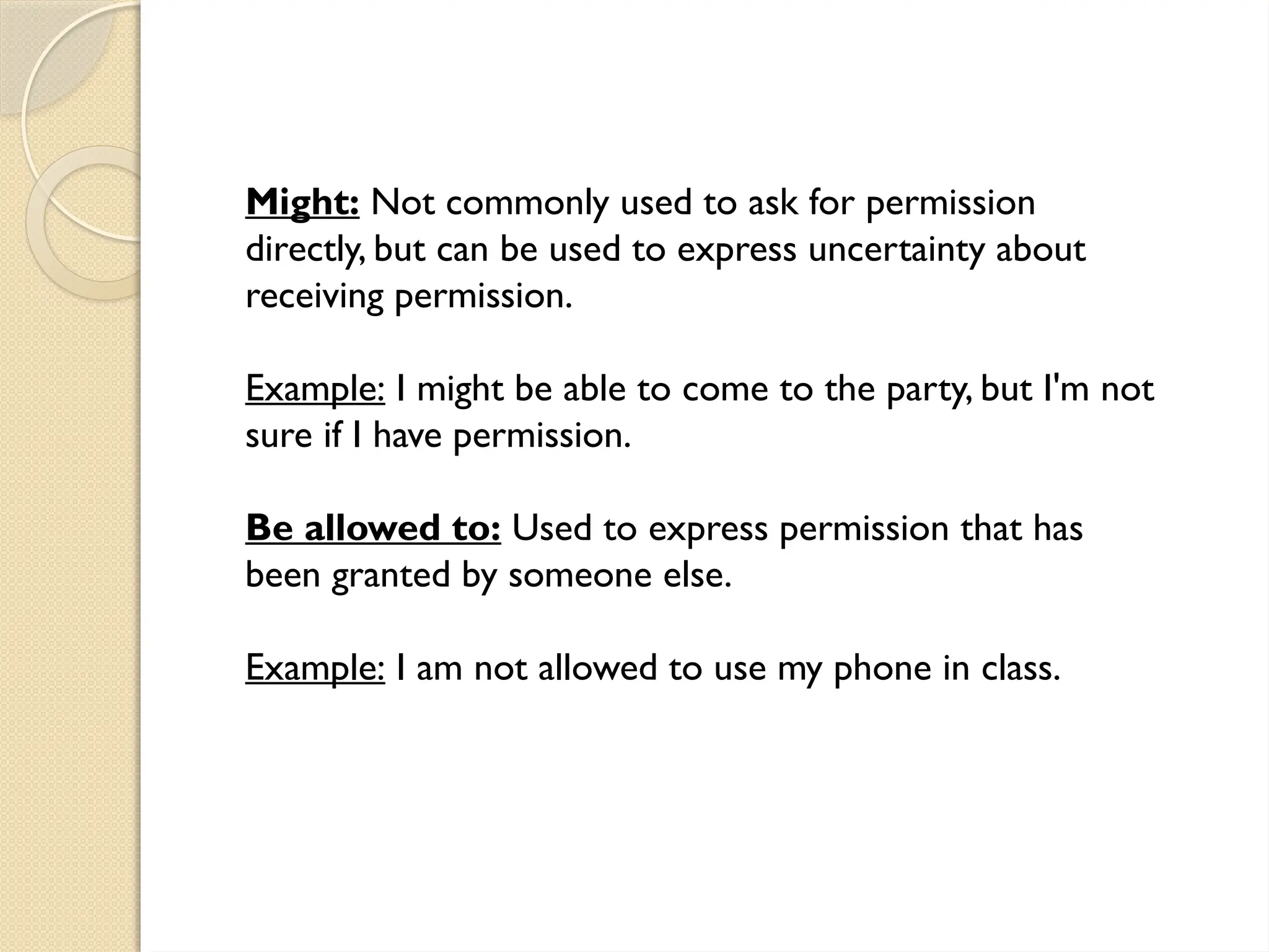 Might: Not commonly used to ask for permission
directly, but can be used to express uncertainty about
receiving permission.
Example: I might be able to come to the party, but I'm not
sure if I have permission.
Be allowed to: Used to express permission that has
been granted by someone else.
Example: I am not allowed to use my phone in class.
 
