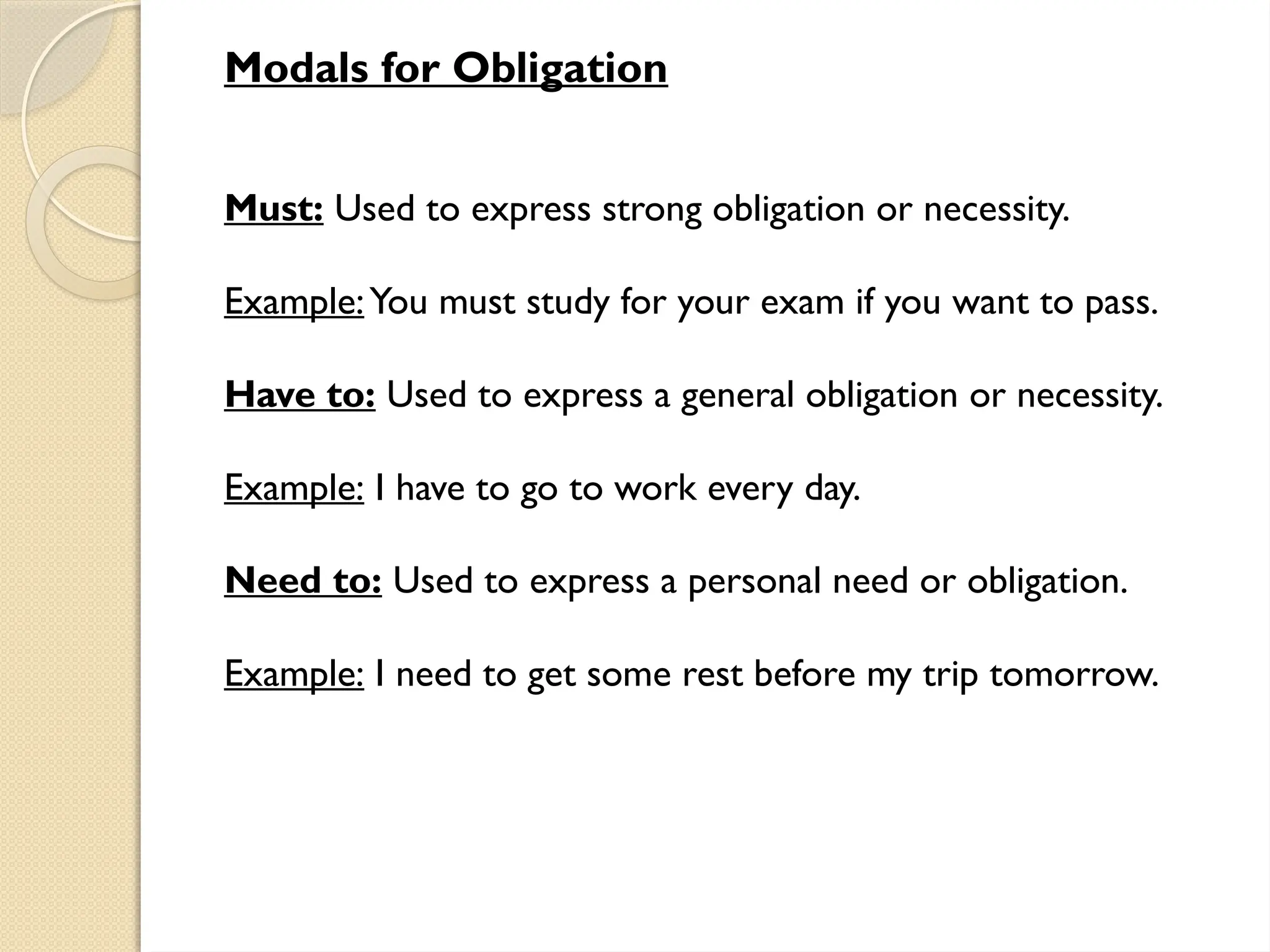 Modals for Obligation
Must: Used to express strong obligation or necessity.
Example:You must study for your exam if you want to pass.
Have to: Used to express a general obligation or necessity.
Example: I have to go to work every day.
Need to: Used to express a personal need or obligation.
Example: I need to get some rest before my trip tomorrow.
 