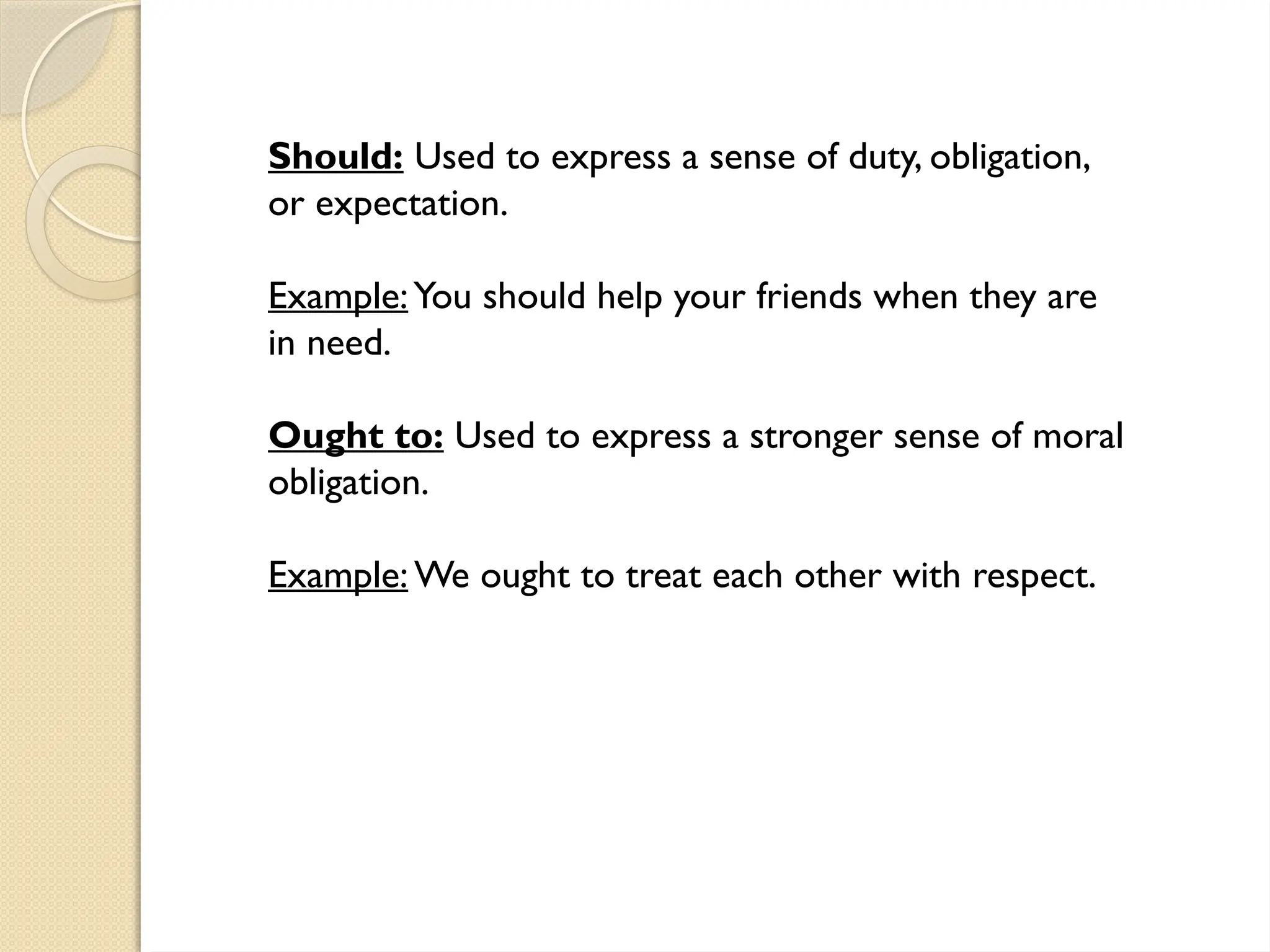 Should: Used to express a sense of duty, obligation,
or expectation.
Example:You should help your friends when they are
in need.
Ought to: Used to express a stronger sense of moral
obligation.
Example: We ought to treat each other with respect.
 