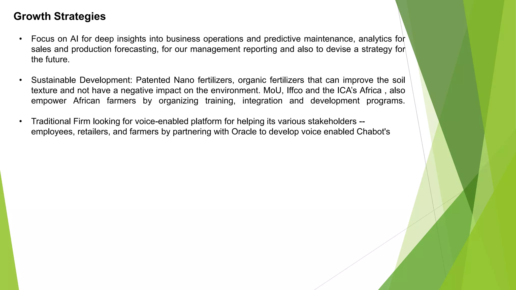Growth Strategies
• Focus on AI for deep insights into business operations and predictive maintenance, analytics for
sales and production forecasting, for our management reporting and also to devise a strategy for
the future.
• Sustainable Development: Patented Nano fertilizers, organic fertilizers that can improve the soil
texture and not have a negative impact on the environment. MoU, Iffco and the ICA’s Africa , also
empower African farmers by organizing training, integration and development programs.
• Traditional Firm looking for voice-enabled platform for helping its various stakeholders --
employees, retailers, and farmers by partnering with Oracle to develop voice enabled Chabot's
 