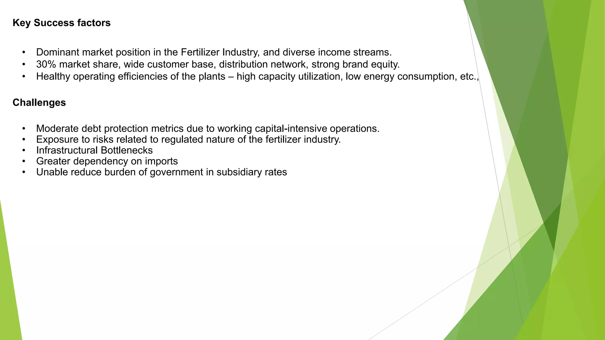Key Success factors
• Dominant market position in the Fertilizer Industry, and diverse income streams.
• 30% market share, wide customer base, distribution network, strong brand equity.
• Healthy operating efficiencies of the plants – high capacity utilization, low energy consumption, etc.,
Challenges
• Moderate debt protection metrics due to working capital-intensive operations.
• Exposure to risks related to regulated nature of the fertilizer industry.
• Infrastructural Bottlenecks
• Greater dependency on imports
• Unable reduce burden of government in subsidiary rates
 