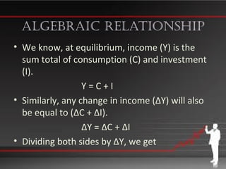 algebraiC relationship
• We know, at equilibrium, income (Y) is the
sum total of consumption (C) and investment
(I).
Y = C + I
• Similarly, any change in income (∆Y) will also
be equal to (∆C + ∆I).
∆Y = ∆C + ∆I
• Dividing both sides by ∆Y, we get
 
