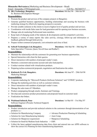 Himanshu Shrivastava (Marketing and Business Development - Head)
Email : himanshu.s7292@gmail.com Cell No : 9623603717
5) IRA Technology, Bangalore. Durations: 8th Dec’08 – 30th Oct’09
Sr. Business Development Manager
Responsibilities:
 Promote the product and services of the company projects in Bangalore.
 Generate qualified business opportunities, building relationships and securing the business with
marketing strategy by effectively targeting prospective accounts.
 Provide suitable solutions to the clients to receive highest level of quality product and services.
 Coordination with inside Sales team for lead generation and for opening new business accounts.
 Manage sales & marketing Professional team members.
 Keep track of changing needs of the industry & developments and the competitor's activities.
 Prepares a variety of status reports like sales activity, closings, follow-up and information or
feedback gathered through field activity.
 Prepare techno-commercial proposals, cost estimation and close of deal.
6) Softcell Technologies Ltd, Bangalore. Durations: 10th Mar’08 – 30th May’08
Sales Specialist (“Vmware, Quest, Novell-Suse and Redhat")
Responsibilities:
 Maintain the relationship with the customers for generating new business opportunities.
 Special Interaction with client for their queries.
 Direct interaction with numbers of principal vendor’s team.
 Maintain a consistent and accurate account and sales lead pipeline.
 Conduct seminar related with virtualization products.
 Preparing techno-commercial proposals, negotiation and finalization the orders.
7) Kinfotech Pvt Ltd, Bangalore. Durations: 4th June’07 – 29th Feb’08
Marketing Manager
Responsibilities:
 Corporate marketing for “Microsoft Products (Software Solution)” and “CITRIX” products.
 Manage the marketing activities as well as customer relations.
 Direct interaction with numbers of principal vendor’s team.
 Manage the sales team of 5 Members.
 Product campaigning through emails, Seminars and Trainings.
 Develop and customize product presentations and proposals based on customer need.
 Finalization the Orders.
8) Walchand Infotech, Pune Durations: 1st Mar‘05 – 31st May’07
Software Engineer (Presales Technical Support)
Responsibilities:
 Product introduction and provide technical solution to the customers through demonstration of our
products i.e.-
Solution for Manufacturing Company -> Advance Production Planning & Scheduling
Solution for Auto Manufacturing Industry -> Auto Comp.
Solution for Manpower requirement -> Manpower Scheduling.
Solution for Small & Medium Scale Industries -> ERP.
 Collect the latest updated manufacturing data from client and entered into our APPS software to
show the correct live Planning for their manufacturing department.
 