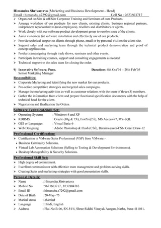 Himanshu Shrivastava (Marketing and Business Development - Head)
Email : himanshu.s7292@gmail.com Cell No : 9623603717
 Organized on-Site & off-Site Corporate Training and Seminars of ours Products.
 Arrange workshop of our products for new clients, existing clients, business regional partners,
independent representatives (non-employees), resellers and distributors or agents.
 Work closely with our software product development group to resolve issue of the clients.
 Assist customers for software installation and effectively use of our products.
 Provide technical support to clients through phone, email or by personal visit on the client site.
 Support sales and marketing team through the technical product demonstration and proof of
concept applications.
 Product campaigning through trade shows, seminars and other events.
 Participate in training courses, support and consulting engagements as needed.
 Technical support to the sales team for closing the order.
9) Innovative Software, Pune. Durations: 8th Oct’01 – 28th Feb’05
Senior Marketing Manager
Responsibilities:
 Corporate Marketing and identifying the new market for our products.
 Pro-active competitive strategies and targeted sales campaigns.
 Manage the marketing activities as well as customer relations with the team of three (3) members.
 Gather the information from client and prepare functional specification documents with the help of
technical head for the client.
 Negotiation and finalization the Orders.
Software Technical-Skill Set:
 Operating Systems : Windows-8 and XP
 RDBMS : Oracle (10g & 7X), FoxPro(2.6), MS Access-97, MS–SQL
 GUI or Languages : Visual Basic-6
 Web Designing : Adobe Photoshop & Flash (CS6), Dreamweaver-CS6, Corel Draw-12
Professional Certification:
 Certification in VMware Sales Professional (VSP) from VMware:-
Business Continuity Solutions.
Virtual Lab Automation Solutions (Selling to Testing & Development Environments).
Desktop Manageability & Security Solutions.
Professional Skill Set:
 High degree of commitment.
 Excellent communicator with effective team management and problem-solving skills.
 Creating Sales and marketing strategies with good presentation skills.
Personal Details:
 Name : Himanshu Shrivastava
 Mobile No : 9623603717 , 8237804383
 Email ID : himanshu.s7292@gmail.com
 Date of Birth : 20-May–75
 Marital status : Married
 Language : Hindi, English
 Address : Flat-No:B-06, SN-54/4, Shree Siddhi Vinayak Aangan, Narhe, Pune-411041.
 