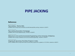 PIPE JACKING
1
Internet Document
Pipe Jacking – Ritchie-Wiki.
Available online at http://www.ritchiewiki.com/wiki/index.php/Pipe_Jacking, checked on 2/4/2017.
Internet Document
Pipe Jacking Association Homepage.
Available online at http://pipejacking.org/, checked on 2/8/2017.
Internet Document
Welcome to Civil and Environmental Engineering at the University of Waterloo.
Available online at https://uwaterloo.ca/civil-environmental-engineering/, checked on 2/8/2017.
Internet Document
Ongoing & Upcoming Trenchless Projects in India
(2016). Available online at http://www.indstt.com/trenchless_projects.html, updated on 12/17/2016, checked on 2/8/2017.
Reference:
 