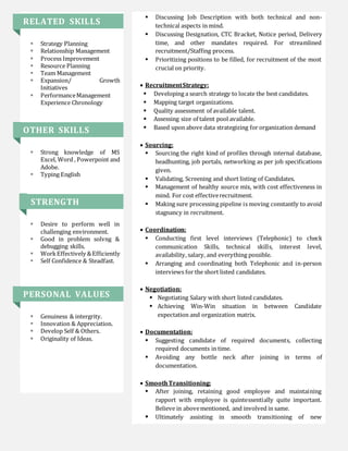 RELATED SKILLS
 Strategy Planning
 Relationship Management
 Process Improvement
 Resource Planning
 Team Management
 Expansion/ Growth
Initiatives
 PerformanceManagement
Experience Chronology
OTHER SKILLS
 Strong knowledge of MS
Excel, Word , Powerpoint and
Adobe.
 Typing English
STRENGTH
 Desire to perform well in
challenging environment.
 Good in problem solvng &
debugging skills.
 WorkEffectively &Efficiently
 Self Confidence & Steadfast.
PERSONAL VALUES
 Genuiness & intergrity.
 Innovation & Appreciation.
 Develop Self & Others.
 Originality of Ideas.
 Discussing Job Description with both technical and non-
technical aspects in mind.
 Discussing Designation, CTC Bracket, Notice period, Delivery
time, and other mandates required. For streamlined
recruitment/Staffing process.
 Prioritizing positions to be filled, for recruitment of the most
crucial on priority.
 RecruitmentStrategy:
 Developing a search strategy to locate the best candidates.
 Mapping target organizations.
 Quality assessment of available talent.
 Assessing size of talent pool available.
 Based upon above data strategizing for organization demand
 Sourcing:
 Sourcing the right kind of profiles through internal database,
headhunting, job portals, networking as per job specifications
given.
 Validating, Screening and short listing of Candidates.
 Management of healthy source mix, with cost effectiveness in
mind. For cost effectiverecruitment.
 Making sure processing pipeline is moving constantly to avoid
stagnancy in recruitment.
 Coordination:
 Conducting first level interviews (Telephonic) to check
communication Skills, technical skills, interest level,
availability, salary, and everything possible.
 Arranging and coordinating both Telephonic and in-person
interviews for the short listed candidates.
 Negotiation:
 Negotiating Salary with short listed candidates.
 Achieving Win-Win situation in between Candidate
expectation and organization matrix.
 Documentation:
 Suggesting candidate of required documents, collecting
required documents in time.
 Avoiding any bottle neck after joining in terms of
documentation.
 SmoothTransitioning:
 After joining, retaining good employee and maintaining
rapport with employee is quintessentially quite important.
Believe in abovementioned, and involved in same.
 Ultimately assisting in smooth transitioning of new
 