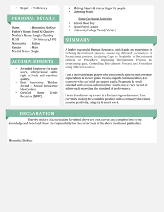  Nepali : Proficiency
PERSONAL DETAILS
Name : Himanshu Shekhar
Father’s Name: Bimal Kr.Chaubey
Mother’s Name: Sangita Chaubey
D.O.B : 18th February,1992
Nationality : Indian
Gender : Male
Martial Status: Single
ACCOMPLSHMENTS
 Awarded Employee for team
work, interpersonal skills,
right attitude and excellent
quality.
 Best Innovative Thinker
Award – Annual Innovative
Idea Contest.
 Certified Home Credit
Recruiter (NBFC).
 Making friends & interacting with people.
 Listening Music
Extra-Curricular Activities
 School Head Boy
 Scout PatrolLeader
 University College Team(Cricket)
SUMMARY
A highly successful Human Resource, with hands on experience in
Defining Recruitment process, measuring different parameters of
Recruitment process, Analysing Gaps or loopholes in Recruitment
process or Procedure, Improving Recruitment Process by
overcoming gaps, Controlling Recruitment Process and Procedure
using different sources.
I am a motivated team player whoconsistently aims to push revenue
expectations & exceed goals. Possess superb communication, & is
someone whocan build up rapport easily. Pragmatic & result
oriented with a focuson bottom line results, has a track record of
achieving & exceeding the standard of performance.
I want to enhance my career in a fast moving environment. I am
currently looking fora suitable position with a company that values
passion, positivity, integrity & smart work.
DECLARATION
I hereby declare that particulars furnished above are true, correctand complete best to my
knowledge and belief and I bear the responsibility for the correctness of the above mentioned particulars.
Himanshu Shekhar
 