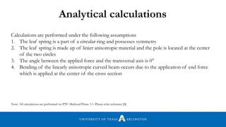 Analytical calculations
Calculations are performed under the following assumptions
1. The leaf spring is a part of a circular ring and possesses symmetry
2. The leaf spring is made up of linier anisotropic material and the pole is located at the center
of the two circles
3. The angle between the applied force and the transversal axis is 0°
4. Bending of the linearly anisotropic curved beam occurs due to the application of end force
which is applied at the center of the cross section
Note: All calculations are performed on PTC Mathcad Prime 3.1. Please refer reference [8]
 