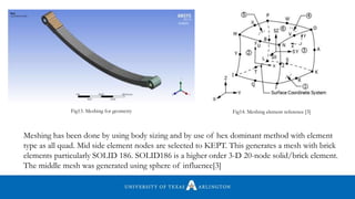 Meshing has been done by using body sizing and by use of hex dominant method with element
type as all quad. Mid side element nodes are selected to KEPT. This generates a mesh with brick
elements particularly SOLID 186. SOLID186 is a higher order 3-D 20-node solid/brick element.
The middle mesh was generated using sphere of influence[3]
Fig13. Meshing for geometry Fig14. Meshing element reference [3]
 
