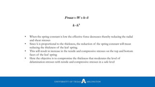• When the spring constant is low the effective force decreases thereby reducing the radial
and shear stresses
• Since k is proportional to the thickness, the reduction of the spring constant will mean
reducing the thickness of the leaf spring.
• This will result in increase in the tensile and compressive stresses on the top and bottom
faces of the leaf spring
• Here the objective is to compromise the thickness that moderates the level of
delamination stresses with tensile and compressive stresses in a safe level
 