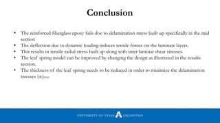• The reinforced fiberglass epoxy fails doe to delamination stress built up specifically in the mid
section
• The deflection due to dynamic loading induces tensile forces on the laminate layers.
• This results in tensile radial stress built up along with inter laminar shear stresses.
• The leaf spring model can be improved by changing the design as illustrated in the results
section.
• The thickness of the leaf spring needs to be reduced in order to minimize the delamination
stresses (σr)max
Conclusion
 