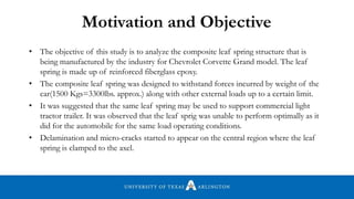 • The objective of this study is to analyze the composite leaf spring structure that is
being manufactured by the industry for Chevrolet Corvette Grand model. The leaf
spring is made up of reinforced fiberglass epoxy.
• The composite leaf spring was designed to withstand forces incurred by weight of the
car(1500 Kgs=3300lbs. approx.) along with other external loads up to a certain limit.
• It was suggested that the same leaf spring may be used to support commercial light
tractor trailer. It was observed that the leaf sprig was unable to perform optimally as it
did for the automobile for the same load operating conditions.
• Delamination and micro-cracks started to appear on the central region where the leaf
spring is clamped to the axel.
Motivation and Objective
 