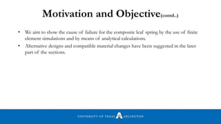 Motivation and Objective(contd..)
• We aim to show the cause of failure for the composite leaf spring by the use of finite
element simulations and by means of analytical calculations.
• Alternative designs and compatible material changes have been suggested in the later
part of the sections.
 