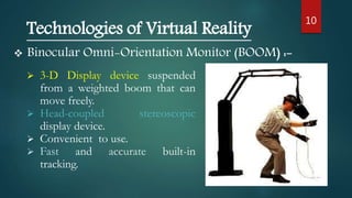 10
 Binocular Omni-Orientation Monitor (BOOM) :-
Technologies of Virtual Reality
 3-D Display device suspended
from a weighted boom that can
move freely.
 Head-coupled stereoscopic
display device.
 Convenient to use.
 Fast and accurate built-in
tracking.
 